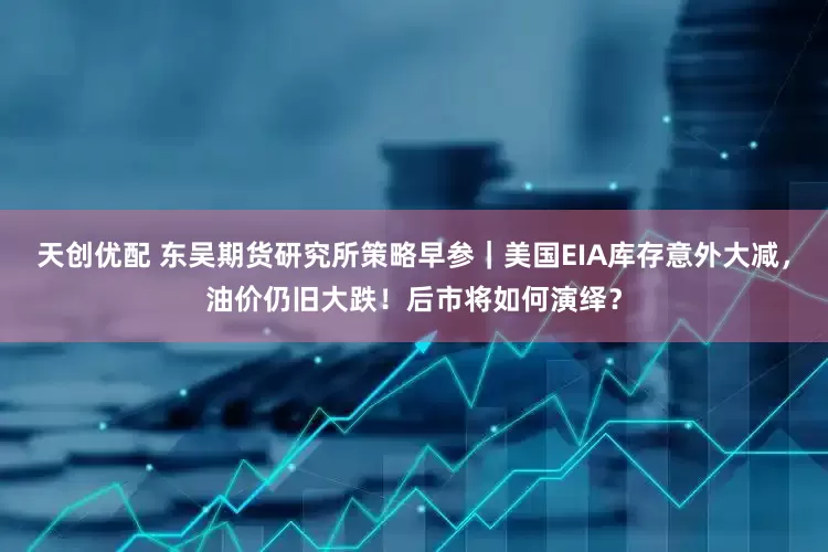 天创优配 东吴期货研究所策略早参｜美国EIA库存意外大减，油价仍旧大跌！后市将如何演绎？