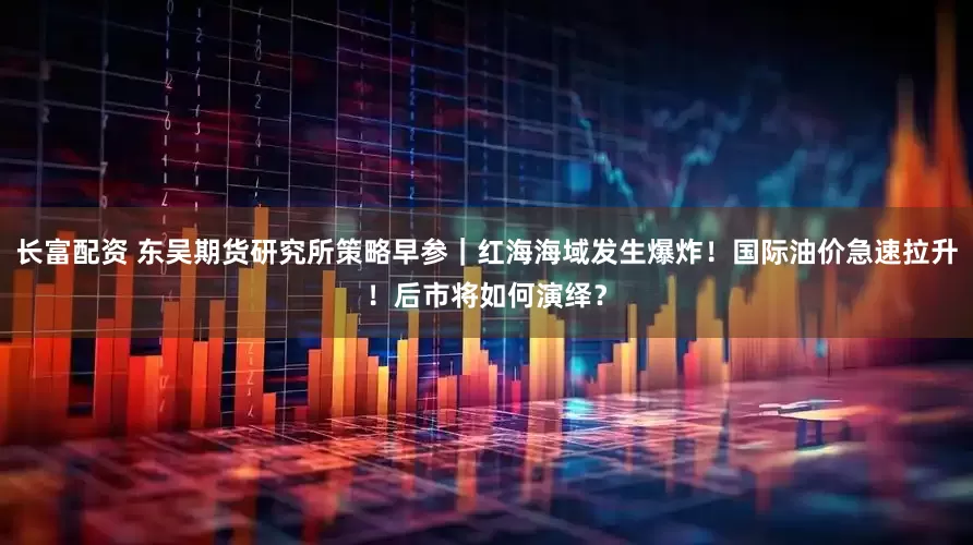 长富配资 东吴期货研究所策略早参｜红海海域发生爆炸！国际油价急速拉升！后市将如何演绎？