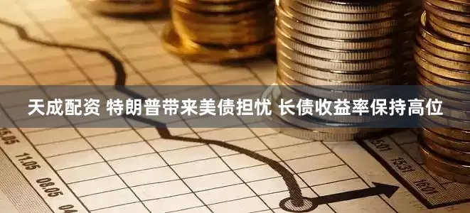 天成配资 特朗普带来美债担忧 长债收益率保持高位