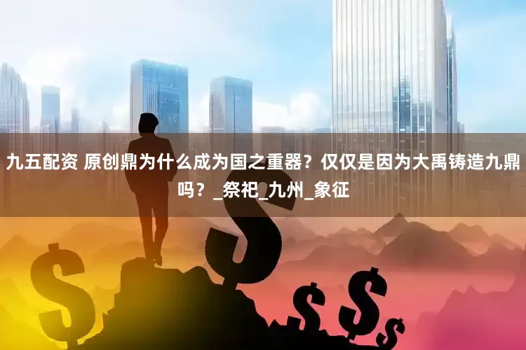 九五配资 原创鼎为什么成为国之重器？仅仅是因为大禹铸造九鼎吗？_祭祀_九州_象征