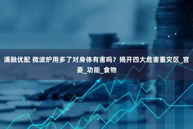 涌融优配 微波炉用多了对身体有害吗？揭开四大危害重灾区_宫菱_功能_食物