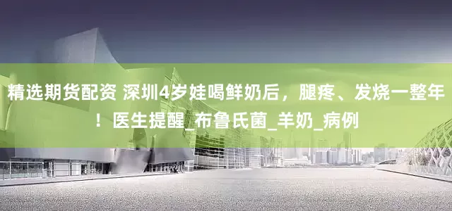 精选期货配资 深圳4岁娃喝鲜奶后，腿疼、发烧一整年！医生提醒_布鲁氏菌_羊奶_病例