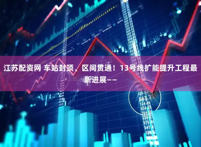 江苏配资网 车站封顶、区间贯通！13号线扩能提升工程最新进展——