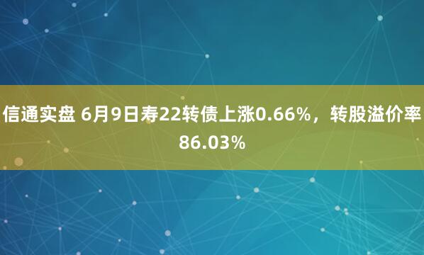 信通实盘 6月9日寿22转债上涨0.66%，转股溢价率86.03%