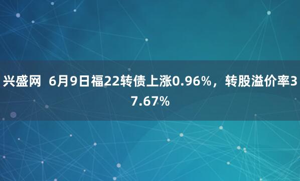 兴盛网  6月9日福22转债上涨0.96%，转股溢价率37.67%