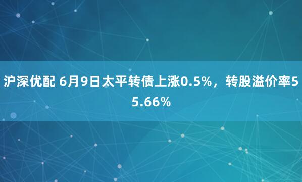 沪深优配 6月9日太平转债上涨0.5%，转股溢价率55.66%