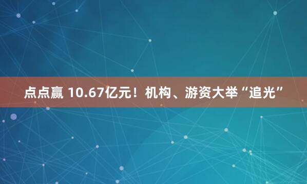 点点赢 10.67亿元！机构、游资大举“追光”