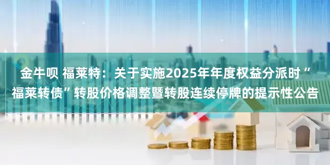 金牛呗 福莱特：关于实施2025年年度权益分派时“福莱转债”转股价格调整暨转股连续停牌的提示性公告