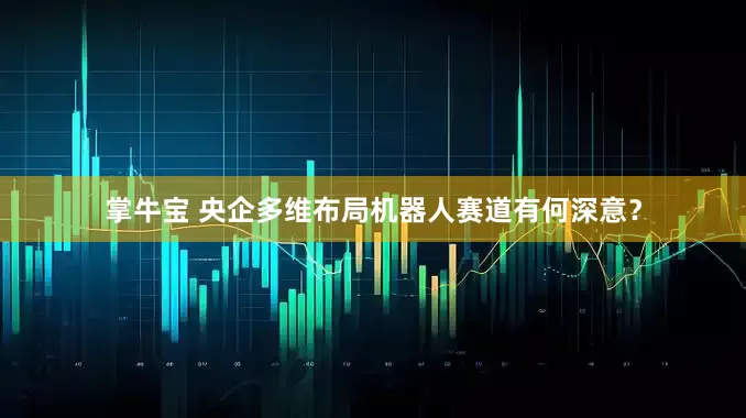 掌牛宝 央企多维布局机器人赛道有何深意？