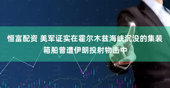 恒富配资 美军证实在霍尔木兹海峡沉没的集装箱船曾遭伊朗投射物击中